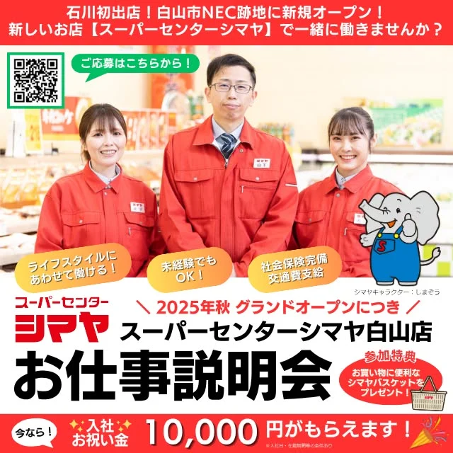📢石川初出店！2025年秋、白山市NEC跡地に新規オープン！
【スーパーセンターシマヤ白山店】オープニングスタッフ募集✨

▼白山店の採用ページはこちら！
https://recruit.shimaya-japan.com/hakusan/
 
💭暮らしに寄り添うお店で、あなたらしく働きませんか？
シマヤは地域の皆様の暮らしの便利さ＆豊かさを応援するディスカウントストアです。
✅景気に左右されない安心の職場環境
✅髪色・髪型自由！
✅スタッフ想いの制度がたくさん！

💰オープニング特別時給✨
オープンから2025年11月15日までは特別時給1,200円！（18時以降は1,250円）
さらに！今なら【入社お祝い金】10,000円がもらえます♪
※いずれも当社規定に基づく条件あり

実際のお仕事内容や職場の雰囲気がわかる【お仕事説明会】を開催します！
「シマヤってどんなお店？」「私でも働ける？」
不安なことや気になる点があれば、なんでも聞いてくださいね。
未経験の方も大歓迎！まずはお気軽に説明会へお越しください。

📅開催予定🔍
6/4(水) 白山市鶴来総合文化会館クレイン（石川県白山市七原町77番地）
①9:30～ ②11:00～ ③12:30～
④14:00～ ⑤15:30～ ※各回30分程度
★参加された方全員に、お買い物に便利な【シマヤバスケット】をプレゼント！
★ご予約・履歴書は不要です！

☎お問い合わせ先☎
〒939-1333 富山県砺波市苗加664-2 スーパーセンターシマヤ砺波店2階 本部砺波オフィス
採用担当：土田・浅地
TEL：0763-88-2001
✉saiyou@shimaya-japan.com

------------------
シマヤ公式アカウントでは、いろいろな商品やお買得情報を発信します。
たくさんの「いいね」をお願いします！
------------------

#シマヤ #スーパーセンター #ディスカウントストア
#富山県 #射水市 #富山市 #砺波市 #立山町 #高山市
#みんな来てね
#新店舗オープン #オープニングスタッフ募集
#一緒に働きませんか？ #白山市 #石川県
#便利なお店 #新しいお店 #入社お祝い金もらえます
#応募大歓迎 #未経験歓迎 #地域の暮らしのパートナー
